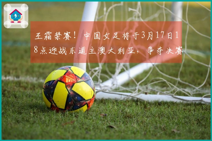 王霜禁赛！中国女足将于3月17日18点迎战东道主澳大利亚，争夺决赛名额