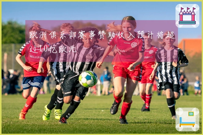 欧洲俱乐部赛事赞助收入预计将超过10亿欧元