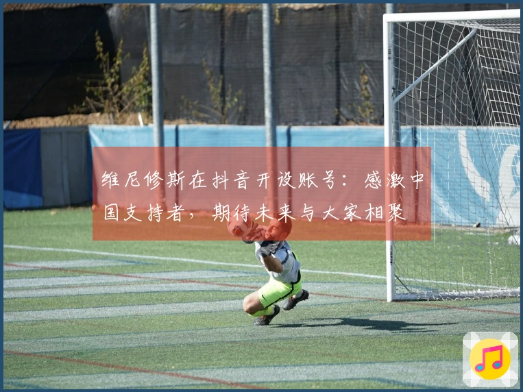 维尼修斯在抖音开设账号：感激中国支持者，期待未来与大家相聚