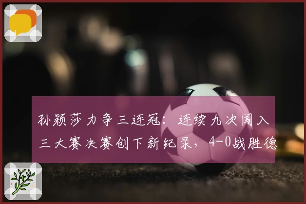 孙颖莎力争三连冠：连续九次闯入三大赛决赛创下新纪录，4-0战胜德国一姐！