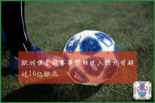 欧洲俱乐部赛事赞助收入预计将超过10亿欧元