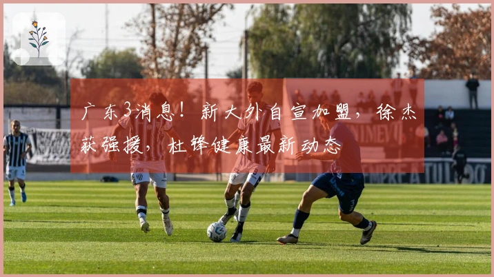 广东3消息！新大外自宣加盟，徐杰获强援，杜锋健康最新动态