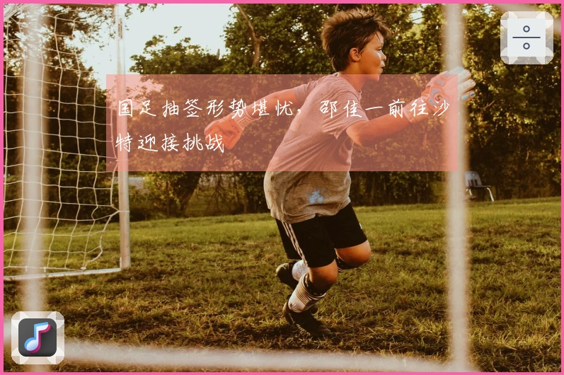 国足抽签形势堪忧，邵佳一前往沙特迎接挑战