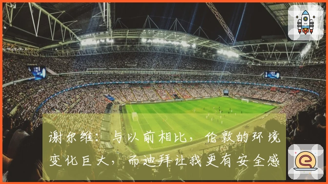 谢尔维：与以前相比，伦敦的环境变化巨大，而迪拜让我更有安全感