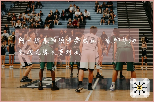 阿卡迎来两项重要成就，张帅与杨钊煊无缘决赛对决