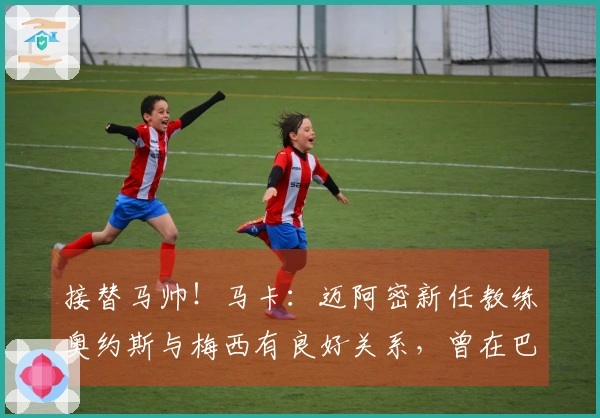 接替马帅！马卡：迈阿密新任教练奥约斯与梅西有良好关系，曾在巴萨任职