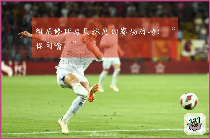 维尼修斯与贝林厄姆赛场对峙：“你闭嘴！”