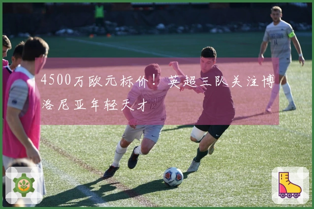 4500万欧元标价！英超三队关注博洛尼亚年轻天才