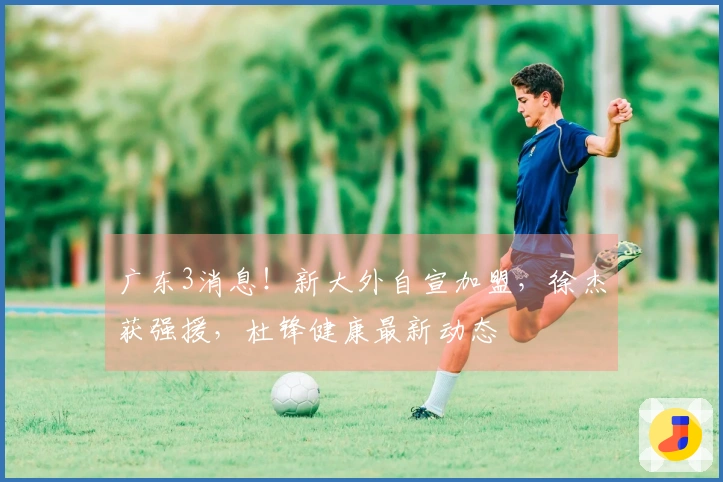 广东3消息！新大外自宣加盟，徐杰获强援，杜锋健康最新动态