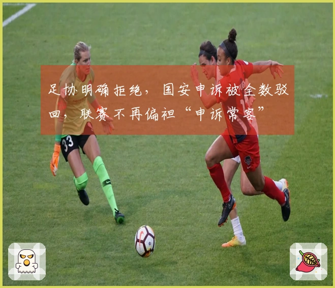 足协明确拒绝，国安申诉被全数驳回，联赛不再偏袒“申诉常客”